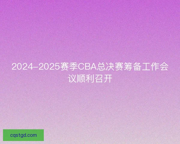 2024-2025赛季CBA总决赛筹备工作会议顺利召开
