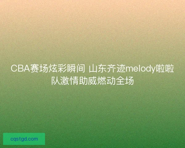 CBA赛场炫彩瞬间 山东齐迹melody啦啦队激情助威燃动全场